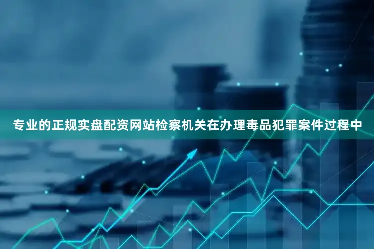 专业的正规实盘配资网站检察机关在办理毒品犯罪案件过程中