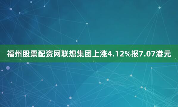 福州股票配资网联想集团上涨4.12%报7.07港元