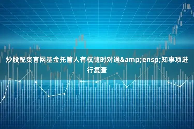 炒股配资官网基金托管人有权随时对通 知事项进行复查