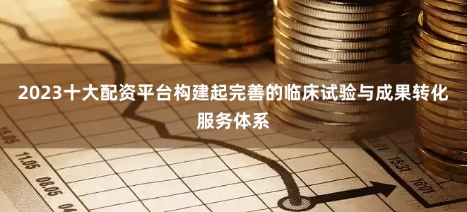 2023十大配资平台构建起完善的临床试验与成果转化服务体系