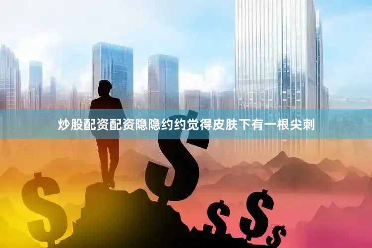 炒股配资配资隐隐约约觉得皮肤下有一根尖刺