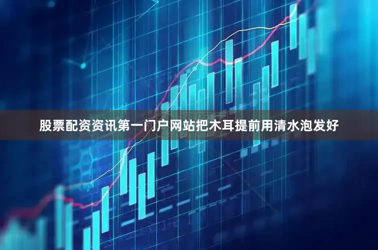 股票配资资讯第一门户网站把木耳提前用清水泡发好