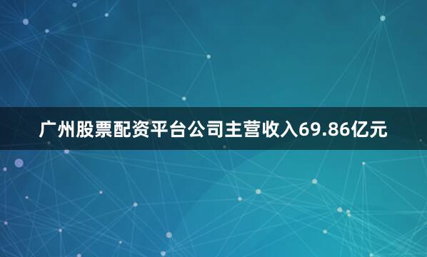 广州股票配资平台公司主营收入69.86亿元