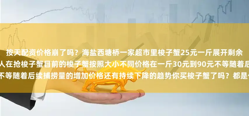 按天配资价格崩了吗？海盐西塘桥一家超市里梭子蟹25元一斤展开剩余48%海盐菜场一水产摊位上好多人在抢梭子蟹目前的梭子蟹按照大小不同价格在一斤30元到90元不等随着后续捕捞量的增加价格还有持续下降的趋势你买梭子蟹了吗？都是什么价格？发布于：浙江省