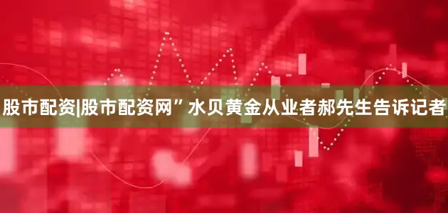 股市配资|股市配资网”水贝黄金从业者郝先生告诉记者
