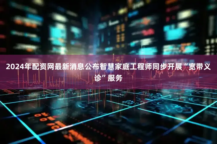 2024年配资网最新消息公布智慧家庭工程师同步开展“宽带义诊”服务