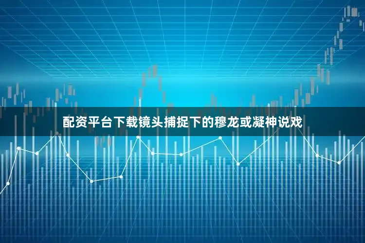 配资平台下载镜头捕捉下的穆龙或凝神说戏