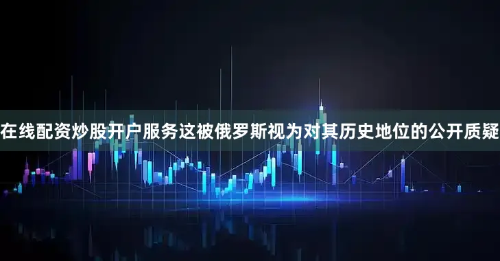 在线配资炒股开户服务这被俄罗斯视为对其历史地位的公开质疑