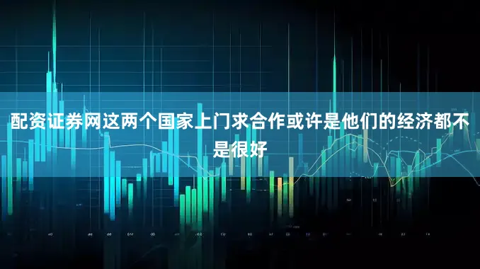配资证券网这两个国家上门求合作或许是他们的经济都不是很好